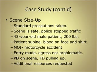 Case Study (cont'd) 
• Scene Size-Up 
– Standard precautions taken. 
– Scene is safe, police stopped traffic 
– 43-year-old male patient, 200 lbs. 
– Patient supine, blood on face and shirt. 
– MOI- motorcycle accident 
– Entry made, egress not problematic. 
– PD on scene, FD pulling up. 
– Additional resources requested 
 