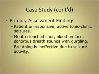 Case Study (cont'd) 
• Primary Assessment Findings 
– Patient unresponsive, active tonic-clonic 
seizures. 
– Mouth clenched shut, blood on face, 
sonorous breath sounds with gurgling. 
– Breathing is ineffective due to seizure 
activity. 
 