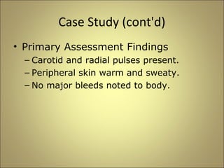 Case Study (cont'd) 
• Primary Assessment Findings 
– Carotid and radial pulses present. 
– Peripheral skin warm and sweaty. 
– No major bleeds noted to body. 
 