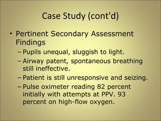 Case Study (cont'd) 
• Pertinent Secondary Assessment 
Findings 
– Pupils unequal, sluggish to light. 
– Airway patent, spontaneous breathing 
still ineffective. 
– Patient is still unresponsive and seizing. 
– Pulse oximeter reading 82 percent 
initially with attempts at PPV. 93 
percent on high-flow oxygen. 
 