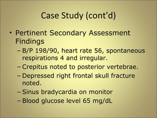 Case Study (cont'd) 
• Pertinent Secondary Assessment 
Findings 
– B/P 198/90, heart rate 56, spontaneous 
respirations 4 and irregular. 
– Crepitus noted to posterior vertebrae. 
– Depressed right frontal skull fracture 
noted. 
– Sinus bradycardia on monitor 
– Blood glucose level 65 mg/dL 
 