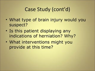 Case Study (cont'd) 
• What type of brain injury would you 
suspect? 
• Is this patient displaying any 
indications of herniation? Why? 
• What interventions might you 
provide at this time? 
 