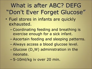 WWhhaatt iiss aafftteerr AABBCC?? DDEEFFGG 
““DDoonn''tt EEvveerr FFoorrggeett GGlluuccoossee”” 
• Fuel stores in infants are quickly 
exhausted. 
– Coordinating feeding and breathing is 
exercise enough for a sick infant. 
– Ascertain feeding and sleeping patterns. 
– Always access a blood glucose level. 
– Glucose (D10W) administration in the 
neonate. 
– 5-10ml/kg iv over 20 min. 
 