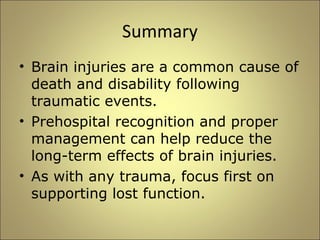 Summary 
• Brain injuries are a common cause of 
death and disability following 
traumatic events. 
• Prehospital recognition and proper 
management can help reduce the 
long-term effects of brain injuries. 
• As with any trauma, focus first on 
supporting lost function. 
 