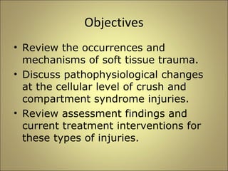 Objectives 
• Review the occurrences and 
mechanisms of soft tissue trauma. 
• Discuss pathophysiological changes 
at the cellular level of crush and 
compartment syndrome injuries. 
• Review assessment findings and 
current treatment interventions for 
these types of injuries. 
 