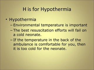 H is for Hypothermia 
• Hypothermia 
– Environmental temperature is important 
– The best resuscitation efforts will fail on 
a cold neonate. 
– If the temperature in the back of the 
ambulance is comfortable for you, then 
it is too cold for the neonate. 
 