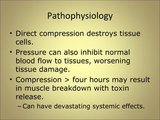 Pathophysiology 
• Direct compression destroys tissue 
cells. 
• Pressure can also inhibit normal 
blood flow to tissues, worsening 
tissue damage. 
• Compression > four hours may result 
in muscle breakdown with toxin 
release. 
– Can have devastating systemic effects. 
 