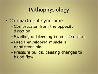 Pathophysiology 
• Compartment syndrome 
– Compression from the opposite 
direction. 
– Swelling or bleeding in muscle occurs. 
– Fascia enveloping muscle is 
nondistensible. 
– Pressure builds, causing changes to 
blood flow. 
 