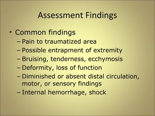 Assessment Findings 
• Common findings 
– Pain to traumatized area 
– Possible entrapment of extremity 
– Bruising, tenderness, ecchymosis 
– Deformity, loss of function 
– Diminished or absent distal circulation, 
motor, or sensory findings 
– Internal hemorrhage, shock 
 
