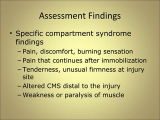 Assessment Findings 
• Specific compartment syndrome 
findings 
– Pain, discomfort, burning sensation 
– Pain that continues after immobilization 
– Tenderness, unusual firmness at injury 
site 
– Altered CMS distal to the injury 
– Weakness or paralysis of muscle 
 