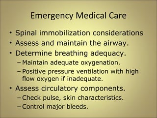Emergency Medical Care 
• Spinal immobilization considerations 
• Assess and maintain the airway. 
• Determine breathing adequacy. 
– Maintain adequate oxygenation. 
– Positive pressure ventilation with high 
flow oxygen if inadequate. 
• Assess circulatory components. 
– Check pulse, skin characteristics. 
– Control major bleeds. 
 