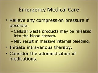 Emergency Medical Care 
• Relieve any compression pressure if 
possible. 
– Cellular waste products may be released 
into the blood stream. 
– May result in massive internal bleeding. 
• Initiate intravenous therapy. 
• Consider the administration of 
medications. 
 