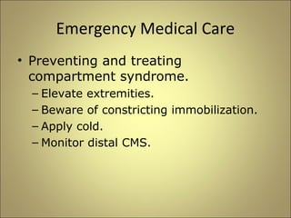Emergency Medical Care 
• Preventing and treating 
compartment syndrome. 
– Elevate extremities. 
– Beware of constricting immobilization. 
– Apply cold. 
– Monitor distal CMS. 
 