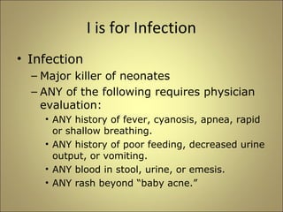 I is for Infection 
• Infection 
– Major killer of neonates 
– ANY of the following requires physician 
evaluation: 
• ANY history of fever, cyanosis, apnea, rapid 
or shallow breathing. 
• ANY history of poor feeding, decreased urine 
output, or vomiting. 
• ANY blood in stool, urine, or emesis. 
• ANY rash beyond “baby acne.” 
 
