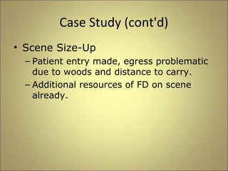 Case Study (cont'd) 
• Scene Size-Up 
– Patient entry made, egress problematic 
due to woods and distance to carry. 
– Additional resources of FD on scene 
already. 
 