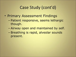 Case Study (cont'd) 
• Primary Assessment Findings 
– Patient responsive, seems lethargic 
though. 
– Airway open and maintained by self. 
– Breathing is rapid, alveolar sounds 
present. 
 