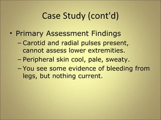 Case Study (cont'd) 
• Primary Assessment Findings 
– Carotid and radial pulses present, 
cannot assess lower extremities. 
– Peripheral skin cool, pale, sweaty. 
– You see some evidence of bleeding from 
legs, but nothing current. 
 
