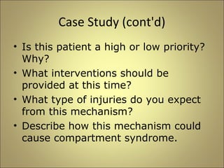 Case Study (cont'd) 
• Is this patient a high or low priority? 
Why? 
• What interventions should be 
provided at this time? 
• What type of injuries do you expect 
from this mechanism? 
• Describe how this mechanism could 
cause compartment syndrome. 
 