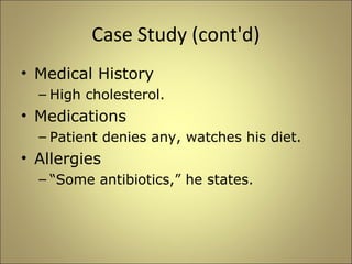 Case Study (cont'd) 
• Medical History 
– High cholesterol. 
• Medications 
– Patient denies any, watches his diet. 
• Allergies 
– “Some antibiotics,” he states. 
 