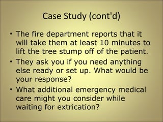 Case Study (cont'd) 
• The fire department reports that it 
will take them at least 10 minutes to 
lift the tree stump off of the patient. 
• They ask you if you need anything 
else ready or set up. What would be 
your response? 
• What additional emergency medical 
care might you consider while 
waiting for extrication? 
 
