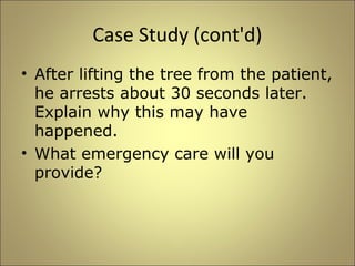 Case Study (cont'd) 
• After lifting the tree from the patient, 
he arrests about 30 seconds later. 
Explain why this may have 
happened. 
• What emergency care will you 
provide? 
 