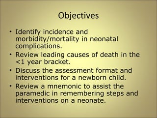 Objectives 
• Identify incidence and 
morbidity/mortality in neonatal 
complications. 
• Review leading causes of death in the 
<1 year bracket. 
• Discuss the assessment format and 
interventions for a newborn child. 
• Review a mnemonic to assist the 
paramedic in remembering steps and 
interventions on a neonate. 
 