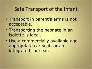 Safe Transport of the Infant 
• Transport in parent's arms is not 
acceptable. 
• Transporting the neonate in an 
isolette is ideal. 
• Use a commercially available age-appropriate 
car seat, or an 
integrated car seat. 
 