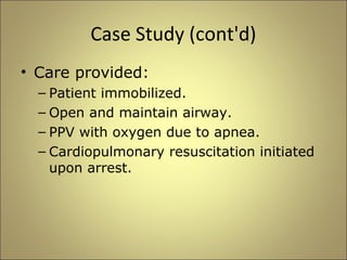 Case Study (cont'd) 
• Care provided: 
– Patient immobilized. 
– Open and maintain airway. 
– PPV with oxygen due to apnea. 
– Cardiopulmonary resuscitation initiated 
upon arrest. 
 