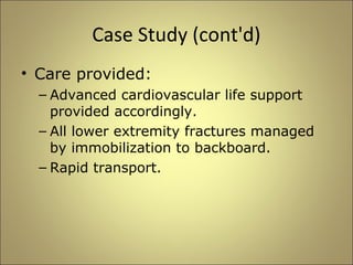 Case Study (cont'd) 
• Care provided: 
– Advanced cardiovascular life support 
provided accordingly. 
– All lower extremity fractures managed 
by immobilization to backboard. 
– Rapid transport. 
 