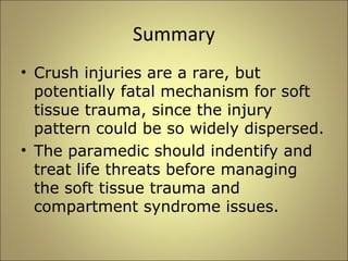 Summary 
• Crush injuries are a rare, but 
potentially fatal mechanism for soft 
tissue trauma, since the injury 
pattern could be so widely dispersed. 
• The paramedic should indentify and 
treat life threats before managing 
the soft tissue trauma and 
compartment syndrome issues. 
 