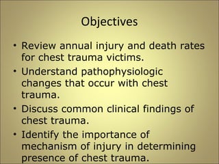 Objectives 
• Review annual injury and death rates 
for chest trauma victims. 
• Understand pathophysiologic 
changes that occur with chest 
trauma. 
• Discuss common clinical findings of 
chest trauma. 
• Identify the importance of 
mechanism of injury in determining 
presence of chest trauma. 
 