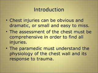 Introduction 
• Chest injuries can be obvious and 
dramatic, or small and easy to miss. 
• The assessment of the chest must be 
comprehensive in order to find all 
injuries. 
• The paramedic must understand the 
physiology of the chest wall and its 
response to trauma. 
 