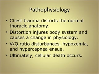 Pathophysiology 
• Chest trauma distorts the normal 
thoracic anatomy. 
• Distortion injures body system and 
causes a change in physiology. 
• V/Q ratio disturbances, hypoxemia, 
and hypercapnea ensue. 
• Ultimately, cellular death occurs. 
 