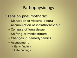 Pathophysiology 
• Tension pneumothorax 
– Disruption of visceral pleura 
– Accumulation of intrathoracic air 
– Collapse of lung tissue 
– Shifting of mediastinum 
– Changes in hemodynamics 
– Assessment 
• Early findings 
• Late findings 
 