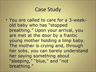 Case Study 
• You are called to care for a 3-week-old 
baby who has “stopped 
breathing.” Upon your arrival, you 
are met at the door by a frantic 
young mother holding a limp baby. 
The mother is crying and, through 
her sobs, you can barely understand 
her saying something about 
“sleeping,” “blue,” and “not 
breathing.” 
 