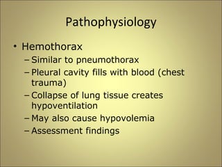 Pathophysiology 
• Hemothorax 
– Similar to pneumothorax 
– Pleural cavity fills with blood (chest 
trauma) 
– Collapse of lung tissue creates 
hypoventilation 
– May also cause hypovolemia 
– Assessment findings 
 