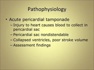 Pathophysiology 
• Acute pericardial tamponade 
– Injury to heart causes blood to collect in 
pericardial sac 
– Pericardial sac nondistendable 
– Collapsed ventricles, poor stroke volume 
– Assessment findings 
 