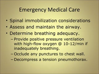 Emergency Medical Care 
• Spinal immobilization considerations 
• Assess and maintain the airway. 
• Determine breathing adequacy. 
– Provide positive pressure ventilation 
with high-flow oxygen @ 10-12/min if 
inadequately breathing. 
– Occlude any punctures to chest wall. 
– Decompress a tension pneumothorax. 
 