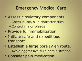 Emergency Medical Care 
• Assess circulatory components 
– Check pulse, skin characteristics 
– Control major bleeds 
• Provide full immobilization 
• Initiate safe and expeditious 
transport 
• Establish a large bore IV en route. 
– Avoid aggressive fluid administration 
• Consider pain medication 
 