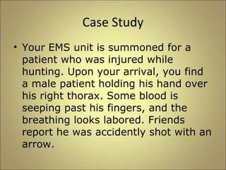 Case Study 
• Your EMS unit is summoned for a 
patient who was injured while 
hunting. Upon your arrival, you find 
a male patient holding his hand over 
his right thorax. Some blood is 
seeping past his fingers, and the 
breathing looks labored. Friends 
report he was accidently shot with an 
arrow. 
 