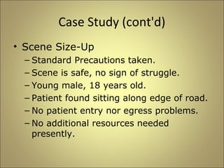 Case Study (cont'd) 
• Scene Size-Up 
– Standard Precautions taken. 
– Scene is safe, no sign of struggle. 
– Young male, 18 years old. 
– Patient found sitting along edge of road. 
– No patient entry nor egress problems. 
– No additional resources needed 
presently. 
 
