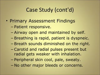 Case Study (cont'd) 
• Primary Assessment Findings 
– Patient responsive. 
– Airway open and maintained by self. 
– Breathing is rapid, patient is dyspneic. 
– Breath sounds diminished on the right. 
– Carotid and radial pulses present but 
radial gets weaker with inhalation. 
– Peripheral skin cool, pale, sweaty. 
– No other major bleeds or concerns. 
 