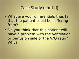 Case Study (cont'd) 
• What are your differentials thus far 
that the patient could be suffering 
from? 
• Do you think that this patient will 
have a problem with the ventilation 
or perfusion side of the V/Q ratio? 
Why? 
 