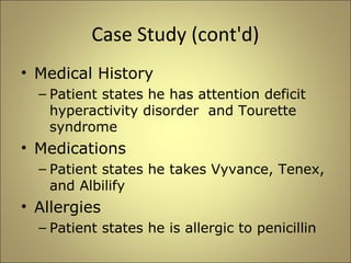 Case Study (cont'd) 
• Medical History 
– Patient states he has attention deficit 
hyperactivity disorder and Tourette 
syndrome 
• Medications 
– Patient states he takes Vyvance, Tenex, 
and Albilify 
• Allergies 
– Patient states he is allergic to penicillin 
 