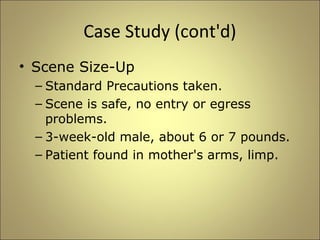 Case Study (cont'd) 
• Scene Size-Up 
– Standard Precautions taken. 
– Scene is safe, no entry or egress 
problems. 
– 3-week-old male, about 6 or 7 pounds. 
– Patient found in mother's arms, limp. 
 