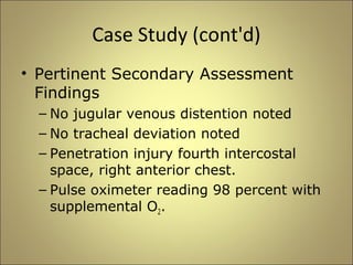 Case Study (cont'd) 
• Pertinent Secondary Assessment 
Findings 
– No jugular venous distention noted 
– No tracheal deviation noted 
– Penetration injury fourth intercostal 
space, right anterior chest. 
– Pulse oximeter reading 98 percent with 
supplemental O2. 
 
