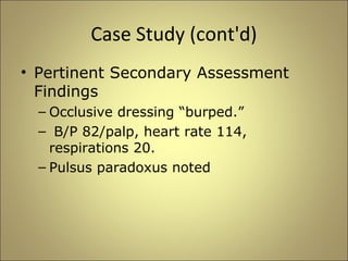 Case Study (cont'd) 
• Pertinent Secondary Assessment 
Findings 
– Occlusive dressing “burped.” 
– B/P 82/palp, heart rate 114, 
respirations 20. 
– Pulsus paradoxus noted 
 