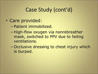 Case Study (cont'd) 
• Care provided: 
– Patient immobilized. 
– High-flow oxygen via nonrebreather 
mask, switched to PPV due to failing 
ventilations. 
– Occlusive dressing to chest injury which 
is burped. 
 