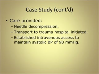 Case Study (cont'd) 
• Care provided: 
– Needle decompression. 
– Transport to trauma hospital initiated. 
– Established intravenous access to 
maintain systolic BP of 90 mmHg. 
 