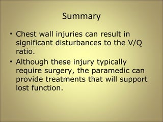 Summary 
• Chest wall injuries can result in 
significant disturbances to the V/Q 
ratio. 
• Although these injury typically 
require surgery, the paramedic can 
provide treatments that will support 
lost function. 
